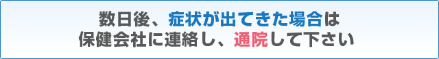 数日後、症状が出てきた場合は保健会社に連絡し、通院して下さい 数日後、症状が出てきた場合は保健会社に連絡し、通院して下さい