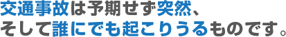 交通事故は予期せず突然、そして誰にでも起こりうるものです。