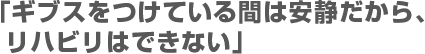 「ギブスをつけている間は安静だから、リハビリはできない」