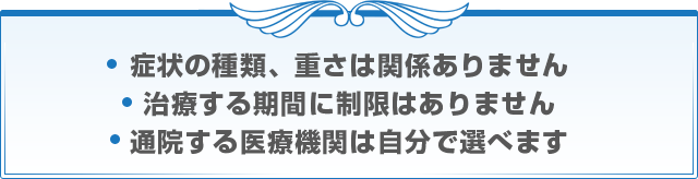 症状の種類、重さは関係ありません 治療する期間に制限はありません 通院する医療機関は自分で選べます