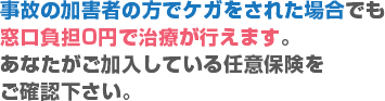 事故の加害者の方でケガをされた場合でも窓口負担0円で治療が行えます。あなたがご加入している任意保険をご確認下さい。