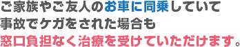 ご家族やご友人のお車に同情していて事故で怪我をされた場合も窓口負担無く治療を受けていただけます。